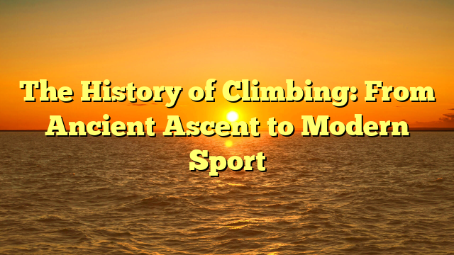 The History of Climbing: From Ancient Ascent to Modern Sport