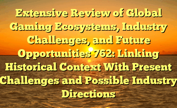 Extensive Review of Global Gaming Ecosystems, Industry Challenges, and Future Opportunities 762: Linking Historical Context With Present Challenges and Possible Industry Directions