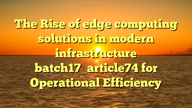 The Rise of edge computing solutions in modern infrastructure batch17_article74 for Operational Efficiency