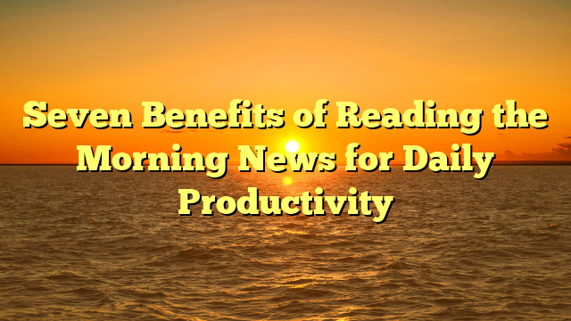 Seven Benefits of Reading the Morning News for Daily Productivity