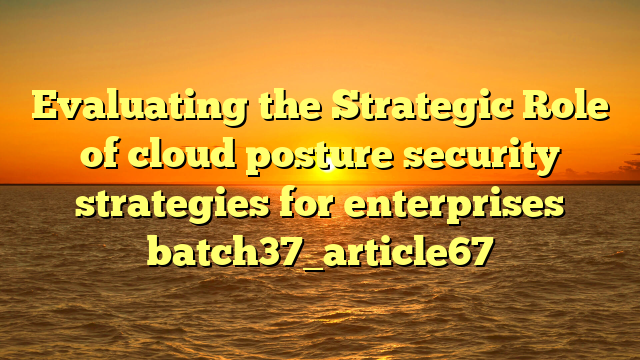 Evaluating the Strategic Role of cloud posture security strategies for enterprises batch37_article67